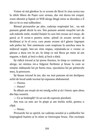 293
Voiam să mă gândesc la ce aveam de făcut în ziua aceea sau
la zilele libere de Paşte care urmau, dar mă durea tot corpul,
eram obosită şi faptul că Will alerga lângă mine se dovedea a fi
din ce în ce mai tulburător.
Ritmul picioarelor pe alee, cadenţa respiraţiei lui... nu mă
puteam gândi decât la sex. Îmi puteam aminti muşchii tari de
sub mâinile mele, modul liniştit în care îmi ceruse să-l muşc, de
parcă ar fi cerut-o pentru mine, ştiind că aveam nevoie să
dezlănţui şi în el ceva, care poate aveam să-l găsesc îngropat
sub pielea lui. Îmi aminteam cum respirase la urechea mea în
mijlocul nopţii, într-un ritm impus, reţinându-se o vreme ce
păruse a dura ore în şir, în timp ce mă făcea pe mine să am
orgasm, o dată, şi încă o dată, şi încă o dată.
Îşi ridică tricoul şi îşi şterse fruntea, în timp ce continua să
alerge, iar mintea mi-a fulgerat fierbinte şi brusc la cum se
simţise năduşeala lui pe burta mea, ejacularea lui pe pântecele
meu, la petrecere.
Îşi lăsase tricoul în jos, dar nu mai puteam să-mi dezlipesc
ochii de locul unde tocmai îşi expusese abdomenul.
— Hanna.
— Hmm?
În sfârşit am reuşit să-mi smulg ochii şi să-i întorc spre aleea
din faţa noastră.
— Ce se întâmplă? Ai un soi de expresie pierdută.
Am tras cu sete aer în piept şi am închis ochii, pentru o
clipă.
— Nimic.
Picioarele lui se opriră, iar cadenţa sexului şi a şoldurilor lui
împingând înainte şi în mine se întrerupse brusc. Dar excitaţia
 