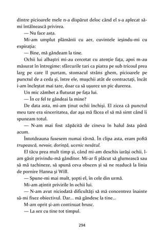 294
dintre picioarele mele n-a dispărut deloc când el s-a aplecat să-
mi întâlnească privirea.
— Nu face asta.
Mi-am umplut plămânii cu aer, cuvintele ieşindu-mi cu
expiraţia:
— Bine, mă gândeam la tine.
Ochii lui albaştri mi-au cercetat cu atenţie faţa, apoi m-au
măsurat în întregime: sfârcurile tari ca piatra pe sub tricoul prea
larg pe care îl purtam, stomacul strâns ghem, picioarele pe
punctul de a ceda şi, între ele, muşchii atât de contractaţi, încât
i-am încleştat mai tare, doar ca să uşurez un pic durerea.
Un mic zâmbet a fluturat pe faţa lui.
— În ce fel te gândeai la mine?
De data asta, mi-am ţinut ochii închişi. El zicea că punctul
meu tare era sinceritatea, dar aşa mă făcea el să mă simt când îi
spuneam totul.
— N-am mai fost zăpăcită de cineva în halul ăsta până
acum.
Întotdeauna fusesem numai râvnă. În clipa asta, eram poftă
trupească, nevoie, dorinţă, ucenic nesătul.
El tăcu prea mult timp şi, când mi-am deschis iarăşi ochii, l-
am găsit privindu-mă gânditor. Mi-ar fi plăcut să glumească sau
să mă tachineze, să spună ceva obscen şi să ne readucă la linia
de pornire Hanna şi Will.
— Spune-mi mai mult, şopti el, în cele din urmă.
Mi-am aţintit privirile în ochii lui.
— N-am avut niciodată dificultăţi să mă concentrez înainte
să-mi fixez obiectivul. Dar... mă gândesc la tine...
M-am oprit şi-am continuat brusc.
— La sex cu tine tot timpul.
 
