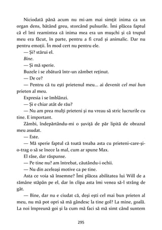 295
Niciodată până acum nu mi-am mai simţit inima ca un
organ dens, bătând greu, storcând pulsurile. Îmi plăcea faptul
că el îmi reamintea că inima mea era un muşchi şi că trupul
meu era făcut, în parte, pentru a fi crud şi animalic. Dar nu
pentru emoţii. În mod cert nu pentru ele.
— Şi? stărui el.
Bine.
— Şi mă sperie.
Buzele i se zbătură într-un zâmbet reţinut.
— De ce?
— Pentru că tu eşti prietenul meu... ai devenit cel mai bun
prieten al meu.
Expresia i se îmblânzi.
— Şi e chiar atât de rău?
— Nu am prea mulţi prieteni şi nu vreau să stric lucrurile cu
tine. E important.
Zâmbi, îndepărtându-mi o şuviţă de păr lipită de obrazul
meu asudat.
— Este.
— Mă sperie faptul că toată treaba asta cu prieteni-care-şi-
o-trag o să se înece la mal, cum ar spune Max.
El râse, dar răspunse.
— Pe tine nu? am întrebat, căutându-i ochii.
— Nu din aceleaşi motive ca pe tine.
Asta ce voia să însemne? Îmi plăcea abilitatea lui Will de a
rămâne stăpân pe el, dar în clipa asta îmi venea să-l strâng de
gât.
— Bine, dar nu e ciudat că, deşi eşti cel mai bun prieten al
meu, nu mă pot opri să mă gândesc la tine gol? La mine, goală.
La noi împreună goi şi la cum mă faci să mă simt când suntem
 