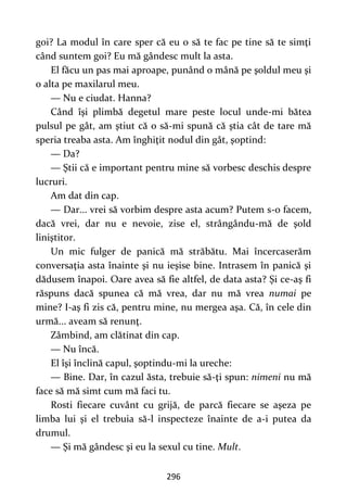 296
goi? La modul în care sper că eu o să te fac pe tine să te simţi
când suntem goi? Eu mă gândesc mult la asta.
El făcu un pas mai aproape, punând o mână pe şoldul meu şi
o alta pe maxilarul meu.
— Nu e ciudat. Hanna?
Când îşi plimbă degetul mare peste locul unde-mi bătea
pulsul pe gât, am ştiut că o să-mi spună că ştia cât de tare mă
speria treaba asta. Am înghiţit nodul din gât, şoptind:
— Da?
— Ştii că e important pentru mine să vorbesc deschis despre
lucruri.
Am dat din cap.
— Dar... vrei să vorbim despre asta acum? Putem s-o facem,
dacă vrei, dar nu e nevoie, zise el, strângându-mă de şold
liniştitor.
Un mic fulger de panică mă străbătu. Mai încercaserăm
conversaţia asta înainte şi nu ieşise bine. Intrasem în panică şi
dădusem înapoi. Oare avea să fie altfel, de data asta? Şi ce-aş fi
răspuns dacă spunea că mă vrea, dar nu mă vrea numai pe
mine? I-aş fi zis că, pentru mine, nu mergea aşa. Că, în cele din
urmă... aveam să renunţ.
Zâmbind, am clătinat din cap.
— Nu încă.
El îşi înclină capul, şoptindu-mi la ureche:
— Bine. Dar, în cazul ăsta, trebuie să-ţi spun: nimeni nu mă
face să mă simt cum mă faci tu.
Rosti fiecare cuvânt cu grijă, de parcă fiecare se aşeza pe
limba lui şi el trebuia să-l inspecteze înainte de a-i putea da
drumul.
— Şi mă gândesc şi eu la sexul cu tine. Mult.
 
