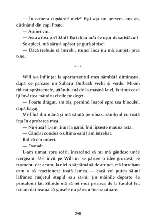 298
— În camera copilăriei mele? Eşti aşa un pervers, am zis,
clătinând din cap. Poate.
— Atunci vin.
— Asta a fost tot? Sâni? Eşti chiar atât de uşor de satisfăcut?
Se aplecă, mă sărută apăsat pe gură şi zise:
— Dacă trebuie să întrebi, atunci încă nu mă cunoşti prea
bine.
* * *
Will s-a înfiinţat la apartamentul meu sâmbătă dimineaţa,
după ce parcase un Subaru Outback vechi şi verde. Mi-am
ridicat sprâncenele, uitându-mă de la maşină la el, în timp ce el
îşi învârtea mândru cheile pe deget.
— Foarte drăguţ, am zis, pornind înapoi spre uşa blocului,
după bagaj.
Mi-l luă din mână şi mă sărută pe obraz, zâmbind cu toată
faţa în aprobarea mea.
— Nu-i aşa? L-am ţinut la garaj. Îmi lipseşte maşina asta.
— Când ai condus-o ultima oară? am întrebat.
Ridică din umeri.
— Demult.
L-am urmat spre scări, încercând să nu mă gândesc unde
mergeam. Să-l invit pe Will mi se păruse o idee grozavă, pe
moment, dar acum, la nici o săptămână de atunci, mă întrebam
cum o să reacţioneze toată lumea — dacă voi putea să-mi
înfrânez rânjetul stupid sau să-mi ţin mâinile departe de
pantalonii lui. Silindu-mă să-mi mut privirea de la fundul lui,
mi-am dat seama că şansele nu păreau încurajatoare.
 