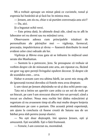 2
Mi-a trebuit aproape un minut până ce cuvintele, tonul şi
expresia lui hotărâtă să-şi facă loc în mintea mea.
— Jensen, am zis eu, chiar o să purtăm conversaţia asta aici?
— Da, aici.
Şi-a îngustat ochii verzi.
— Este prima dată, în ultimele două zile, când nu te afli în
laborator ori nu dormi sau nu mănânci ceva.
Observasem adesea cum principalele trăsături de
personalitate ale părinţilor mei — vigilenţa, farmecul,
precauţia, impulsivitatea şi râvna — fuseseră distribuite în mod
evident celor cinci odrasle ale lor.
Vigilenţa şi Râvna erau gata să se înfrunte în mijlocul unei
serate din Manhattan.
— Suntem la o petrecere, Jens. Se presupune că trebuie să
vorbim despre cât de minunată este arta, am ripostat eu, făcând
un gest vag spre pereţii livingului opulent decorat. Şi despre cât
de scandalos este... ceva.
Habar n-aveam care era ultima bârfă, iar acest mic steag alb
de ignoranţă tocmai dovedea că fratele meu avea dreptate.
L-am văzut pe Jensen abţinându-se să-şi dea ochii peste cap.
Tata mi-a întins un aperitiv care arăta ca un soi de melc pe
un biscuit, pe care l-am strecurat discret într-un şerveţel, când a
trecut un chelner. Noua mea rochie îmi dădea mâncărimi şi
regretam că nu avusesem timp să aflu mai multe despre lenjeria
modelatoare pe care o purtam. Din această primă experienţă,
am ajuns la concluzia că fusese creată de Satana sau de un
bărbat prea slab pentru jeanşi elastici.
— Nu eşti doar deşteaptă, îmi spunea Jensen, eşti şi
amuzantă. Eşti sociabilă. Eşti o fată frumoasă.
— Femeie, l-am corectat eu, mormăind.
 