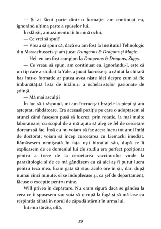 29
— Şi ai făcut parte dintr-o formaţie, am continuat eu,
ignorând ultima parte a spuselor lui.
În sfârşit, amuzamentul îi lumină ochii.
— Ce vrei să spui?
— Vreau să spun că, dacă eu am fost la Institutul Tehnologic
din Massachussets şi am jucat Dungeons & Dragons şi Magic...
— Hei, eu am fost campion la Dungeons & Dragons, Ziggs.
— Ce vreau să spun, am continuat eu, ignorându-l, este că
un tip care a studiat la Yale, a jucat lacrosse şi a cântat la chitară
bas într-o formaţie ar putea avea nişte idei despre cum să fie
îmbunătăţită lista de întâlniri a ochelaristelor pasionate de
ştiinţă.
— Mă mai asculţi?
În loc să-i răspund, mi-am încrucişat braţele la piept şi am
aşteptat, răbdătoare. Era aceeaşi poziţie pe care o adoptasem şi
atunci când fusesem pusă să lucrez, prin rotaţie, la mai multe
laboratoare, cu scopul de a mă ajuta să aleg ce fel de cercetare
doream să fac. Însă eu nu voiam să fac acest lucru tot anul întâi
de doctorat; voiam să încep cercetarea cu Liemacki imediat.
Rămăsesem nemişcată în faţa uşii biroului său, după ce îi
explicasem de ce domeniul lui de studiu era perfect poziţionat
pentru a trece de la cercetarea vaccinurilor virale la
parazitologie şi de ce mă gândisem eu că aici aş fi putut lucra
pentru teza mea. Eram gata să stau acolo ore în şir, dar, după
numai cinci minute, el se înduplecase şi, ca şef de departament,
făcuse o excepţie pentru mine.
Will privea în depărtare. Nu eram sigură dacă se gândea la
ceea ce îi spusesem sau voia să o rupă la fugă şi să mă lase cu
respiraţia tăiată în norul de zăpadă stârnit în urma lui.
Într-un târziu, oftă.
 