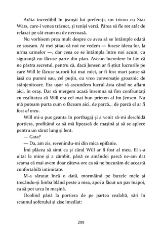 299
Arăta incredibil în jeanşii lui preferaţi, un tricou cu Star
Wars, care-i venea trăsnet, şi tenişi verzi. Părea să fie tot atât de
relaxat pe cât eram eu de nervoasă.
Nu vorbisem prea mult despre ce avea să se întâmple odată
ce soseam. Ai mei ştiau că noi ne vedem — fusese ideea lor, la
urma urmelor —, dar ceea ce se întâmpla între noi acum, cu
siguranţă nu făcuse parte din plan. Aveam încredere în Liv că
ne păstra secretul, pentru că, dacă Jensen ar fi ştiut lucrurile pe
care Will le făcuse surorii lui mai mici, ar fi fost mari şanse să
iasă cu pumni sau, cel puţin, cu vreo conversaţie groaznic de
stânjenitoare. Era uşor să ascundem lucrul ăsta când ne aflam
aici, în oraş. Dar să mergem acasă însemna să fim confruntaţi
cu realitatea că Will era cel mai bun prieten al Im Jensen. Nu
mă puteam purta cum o făceam aici, de parcă... de parcă el ar fi
fost al meu.
Will mi-a pus geanta în portbagaj şi a venit să-mi deschidă
portiera, profitând ca să mă lipească de maşină şi să se aplece
pentru un sărut lung şi lent.
— Gata?
— Da, am zis, revenindu-mi din mica epifanie.
Îmi plăcea să simt ca şi când Will ar fi fost al meu. El s-a
uitat la mine şi a zâmbit, până ce amândoi parcă ne-am dat
seama că mai avem doar câteva ore ca să ne bucurăm de această
confortabilă intimitate.
M-a sărutat încă o dată, mormăind pe buzele mele şi
trecându-şi limba blând peste a mea, apoi a făcut un pas înapoi,
ca să pot urca în maşină.
Ocolind până la portiera de pe partea cealaltă, sări în
scaunul şoferului şi zise imediat:
 