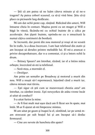 300
— Ştii că am putea să ne luăm câteva minute şi să ne-o
tragem? Aş putea coborî scaunul, ca să-ţi vină bine. Ştiu că-ţi
place cu picioarele larg desfăcute.
Mi-am dat ochii peste cap, rânjind. Ridicând din umeri, Will
întoarse cheia în contact. Maşina porni cu un muget şi Will o
băgă în viteză, făcându-mi cu ochiul înainte de a călca pe
acceleraţie. Am ţâşnit înainte, oprindu-ne cu o smucitură la
numai câţiva centimetri de bordură.
Se încruntă, dar porni din nou motorul şi reuşi să ne scoată
lin în trafic, la a doua încercare. I-am luat telefonul din stativ şi
am început să derulez printre melodiile lui. El mi-a aruncat o
privire dezaprobatoare, dar n-a comentat, ci şi-a întors ochii la
drum.
— Britney Spears? am întrebat, râzând, iar el a întins mâna
orbeşte, încercând să-mi ia telefonul.
— Soră-mea, a mormăit el.
— Desiiigur.
Am prins un semafor pe Broadway şi motorul a murit din
nou. Will a reuşit să-l repornească, înjurând când a murit iar,
câteva minute mai târziu.
— Eşti sigur că ştii cum se manevrează chestia asta? am
întrebat, cu zâmbet ironic. Eşti newyorkez de atâta vreme încât
ai uitat să conduci?
S-a uitat furios la mine.
— Ar fi fost mult mai uşor dacă am fi făcut sex în spate, mai
întâi. M-ar fi ajutat să-mi limpezesc mintea.
M-am uitat pe geam şi înapoi la el, zâmbind, iar pe urmă m-
am strecurat pe sub braţul lui şi am început să-i desfac
fermoarul.
— Cine are nevoie de bancheta din spate?
 