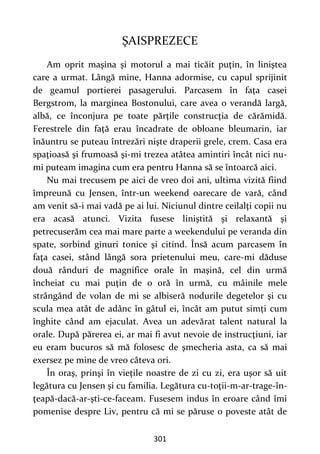 301
ŞAISPREZECE
Am oprit maşina şi motorul a mai ticăit puţin, în liniştea
care a urmat. Lângă mine, Hanna adormise, cu capul sprijinit
de geamul portierei pasagerului. Parcasem în faţa casei
Bergstrom, la marginea Bostonului, care avea o verandă largă,
albă, ce înconjura pe toate părţile construcţia de cărămidă.
Ferestrele din faţă erau încadrate de obloane bleumarin, iar
înăuntru se puteau întrezări nişte draperii grele, crem. Casa era
spaţioasă şi frumoasă şi-mi trezea atâtea amintiri încât nici nu-
mi puteam imagina cum era pentru Hanna să se întoarcă aici.
Nu mai trecusem pe aici de vreo doi ani, ultima vizită fiind
împreună cu Jensen, într-un weekend oarecare de vară, când
am venit să-i mai vadă pe ai lui. Niciunul dintre ceilalţi copii nu
era acasă atunci. Vizita fusese liniştită şi relaxantă şi
petrecuserăm cea mai mare parte a weekendului pe veranda din
spate, sorbind ginuri tonice şi citind. Însă acum parcasem în
faţa casei, stând lângă sora prietenului meu, care-mi dăduse
două rânduri de magnifice orale în maşină, cel din urmă
încheiat cu mai puţin de o oră în urmă, cu mâinile mele
strângând de volan de mi se albiseră nodurile degetelor şi cu
scula mea atât de adânc în gâtul ei, încât am putut simți cum
înghite când am ejaculat. Avea un adevărat talent natural la
orale. După părerea ei, ar mai fi avut nevoie de instrucţiuni, iar
eu eram bucuros să mă folosesc de şmecheria asta, ca să mai
exersez pe mine de vreo câteva ori.
În oraş, prinşi în vieţile noastre de zi cu zi, era uşor să uit
legătura cu Jensen şi cu familia. Legătura cu-toţii-m-ar-trage-în-
ţeapă-dacă-ar-şti-ce-faceam. Fusesem indus în eroare când îmi
pomenise despre Liv, pentru că mi se păruse o poveste atât de
 