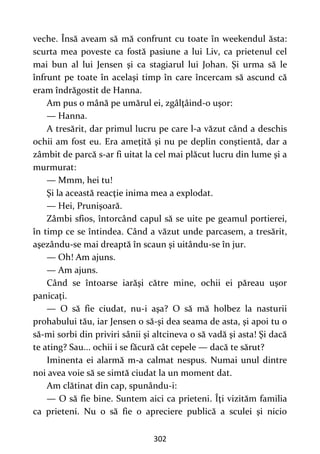 302
veche. Însă aveam să mă confrunt cu toate în weekendul ăsta:
scurta mea poveste ca fostă pasiune a lui Liv, ca prietenul cel
mai bun al lui Jensen şi ca stagiarul lui Johan. Şi urma să le
înfrunt pe toate în acelaşi timp în care încercam să ascund că
eram îndrăgostit de Hanna.
Am pus o mână pe umărul ei, zgâlţâind-o uşor:
— Hanna.
A tresărit, dar primul lucru pe care l-a văzut când a deschis
ochii am fost eu. Era ameţită şi nu pe deplin conştientă, dar a
zâmbit de parcă s-ar fi uitat la cel mai plăcut lucru din lume şi a
murmurat:
— Mmm, hei tu!
Şi la această reacţie inima mea a explodat.
— Hei, Prunişoară.
Zâmbi sfios, întorcând capul să se uite pe geamul portierei,
în timp ce se întindea. Când a văzut unde parcasem, a tresărit,
aşezându-se mai dreaptă în scaun şi uitându-se în jur.
— Oh! Am ajuns.
— Am ajuns.
Când se întoarse iarăşi către mine, ochii ei păreau uşor
panicaţi.
— O să fie ciudat, nu-i aşa? O să mă holbez la nasturii
prohabului tău, iar Jensen o să-şi dea seama de asta, şi apoi tu o
să-mi sorbi din priviri sânii şi altcineva o să vadă şi asta! Şi dacă
te ating? Sau... ochii i se făcură cât cepele — dacă te sărut?
Iminenta ei alarmă m-a calmat nespus. Numai unul dintre
noi avea voie să se simtă ciudat la un moment dat.
Am clătinat din cap, spunându-i:
— O să fie bine. Suntem aici ca prieteni. Îţi vizităm familia
ca prieteni. Nu o să fie o apreciere publică a sculei şi nicio
 