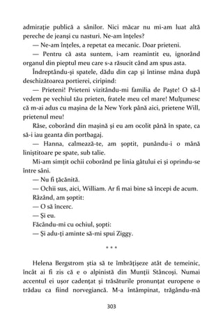 303
admiraţie publică a sânilor. Nici măcar nu mi-am luat altă
pereche de jeanşi cu nasturi. Ne-am înţeles?
— Ne-am înţeles, a repetat ea mecanic. Doar prieteni.
— Pentru că asta suntem, i-am reamintit eu, ignorând
organul din pieptul meu care s-a răsucit când am spus asta.
Îndreptându-şi spatele, dădu din cap şi întinse mâna după
deschizătoarea portierei, ciripind:
— Prieteni! Prieteni vizitându-mi familia de Paşte! O să-l
vedem pe vechiul tău prieten, fratele meu cel mare! Mulţumesc
că m-ai adus cu maşina de la New York până aici, prietene Will,
prietenul meu!
Râse, coborând din maşină şi eu am ocolit până în spate, ca
să-i iau geanta din portbagaj.
— Hanna, calmează-te, am şoptit, punându-i o mână
liniştitoare pe spate, sub talie.
Mi-am simţit ochii coborând pe linia gâtului ei şi oprindu-se
între sâni.
— Nu fi ţăcănită.
— Ochii sus, aici, William. Ar fi mai bine să începi de acum.
Râzând, am şoptit:
— O să încerc.
— Şi eu.
Făcându-mi cu ochiul, şopti:
— Şi adu-ţi aminte să-mi spui Ziggy.
* * *
Helena Bergstrom ştia să te îmbrăţişeze atât de temeinic,
încât ai fi zis că e o alpinistă din Munţii Stâncoşi. Numai
accentul ei uşor cadenţat şi trăsăturile pronunţat europene o
trădau ca fiind norvegiancă. M-a întâmpinat, trăgându-mă
 