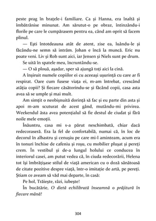 304
peste prag în braţele-i familiare. Ca şi Hanna, era înaltă şi
îmbătrânise minunat. Am sărutut-o pe obraz, întinzându-i
florile pe care le cumpărasem pentru ea, când am oprit să facem
plinul.
— Eşti întotdeauna atât de atent, zise ea, luându-le şi
făcându-ne semn să intrăm. Johan e încă la muncă. Eric nu
poate veni. Liv şi Rob sunt aici, iar Jensen şi Niels sunt pe drum.
Se uită în spatele meu, încruntându-se.
— O să plouă, aşadar, sper să ajungă toţi aici la cină.
A înşiruit numele copiilor ei cu aceeaşi uşurinţă cu care ar fi
respirat. Oare cum fusese viaţa ei, m-am întrebat, crescând
atâţia copii? Şi fiecare căsătorindu-se şi făcând copii, casa asta
avea să se umple şi mai mult.
Am simţit o neobişnuită dorinţă să fac şi eu parte din asta şi
apoi m-am scuturat de acest gând, mutându-mi privirea.
Weekendul ăsta avea potenţialul să fie destul de ciudat şi fără
noile mele emoţii.
Înăuntru, casa mi s-a părut neschimbată, chiar dacă
redecoraseră. Era la fel de confortabilă, numai că, în loc de
decorul în albastru și cenuşiu pe care mi-l aminteam, acum era
în tonuri închise de cafeniu şi roşu, cu mobilier pluşat şi pereţi
crem. În vestibul şi de-a lungul holului ce conducea în
interiorul casei, am putut vedea că, în ciuda redecorării, Helena
tot îşi îmbrăţişase stilul de viaţă american cu o doză sănătoasă
de citate pozitive despre viaţă, într-o imitaţie de artă, pe pereţi.
Ştiam ce aveam să văd mai departe, în casă:
Pe hol, Trăieşte, râzi, iubeşte!
În bucătărie, O dietă echilibrată înseamnă o prăjitură în
fiecare mână!
 