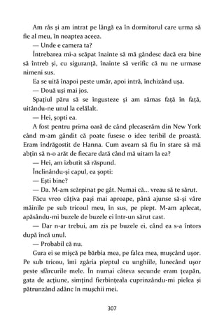 307
Am râs şi am intrat pe lângă ea în dormitorul care urma să
fie al meu, în noaptea aceea.
— Unde e camera ta?
Întrebarea mi-a scăpat înainte să mă gândesc dacă era bine
să întreb şi, cu siguranţă, înainte să verific că nu ne urmase
nimeni sus.
Ea se uită înapoi peste umăr, apoi intră, închizând uşa.
— Două uşi mai jos.
Spaţiul păru să se îngusteze şi am rămas faţă în faţă,
uitându-ne unul la celălalt.
— Hei, şopti ea.
A fost pentru prima oară de când plecaserăm din New York
când m-am gândit că poate fusese o idee teribil de proastă.
Eram îndrăgostit de Hanna. Cum aveam să fiu în stare să mă
abţin să n-o arăt de fiecare dată când mă uitam la ea?
— Hei, am izbutit să răspund.
Înclinându-şi capul, ea şopti:
— Eşti bine?
— Da. M-am scărpinat pe gât. Numai că... vreau să te sărut.
Făcu vreo câţiva paşi mai aproape, până ajunse să-şi vâre
mâinile pe sub tricoul meu, în sus, pe piept. M-am aplecat,
apăsându-mi buzele de buzele ei într-un sărut cast.
— Dar n-ar trebui, am zis pe buzele ei, când ea s-a întors
după încă unul.
— Probabil că nu.
Gura ei se mişcă pe bărbia mea, pe falca mea, muşcând uşor.
Pe sub tricou, îmi zgâria pieptul cu unghiile, lunecând uşor
peste sfârcurile mele. În numai câteva secunde eram ţeapăn,
gata de acţiune, simţind fierbinţeala cuprinzându-mi pielea şi
pătrunzând adânc în muşchii mei.
 