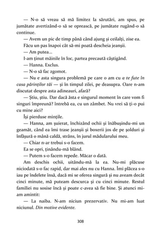 308
— N-o să vreau să mă limitez la sărutări, am spus, pe
jumătate avertizând-o să se oprească, pe jumătate rugând-o să
continue.
— Avem un pic de timp până când ajung şi ceilalţi, zise ea.
Făcu un pas înapoi cât să-mi poată descheia jeanşii.
— Am putea...
I-am ţinut mâinile în loc, partea precaută câştigând.
— Hanna. Exclus.
— N-o să fac zgomot.
— Nu e asta singura problemă pe care o am cu a te fute în
casa părinților tăi — şi în timpul zilei, pe deasupra. Oare n-am
discutat despre asta adineauri, afară?
— Ştiu, ştiu. Dar dacă ăsta e singurul moment în care vom fi
singuri împreună? întrebă ea, cu un zâmbet. Nu vrei să ţi-o pui
cu mine aici?
Îşi pierduse minţile.
— Hanna, am şuierat, închizând ochii şi înăbuşindu-mi un
geamăt, când ea îmi trase jeanşii şi boxerii jos de pe şolduri şi
înfăşură o mână caldă, strâns, în jurul mădularului meu.
— Chiar n-ar trebui s-o facem.
Ea se opri, ţinându-mă blând.
— Putem s-o facem repede. Măcar o dată.
Am deschis ochii, uitându-mă la ea. Nu-mi plăcuse
niciodată s-o fac rapid, dar mai ales nu cu Hanna. Îmi plăcea s-o
iau pe îndelete însă, dacă mi se oferea singură şi nu aveam decât
cinci minute, mă puteam descurca şi cu cinci minute. Restul
familiei nu sosise încă și poate c-avea să fie bine. Şi atunci mi-
am amintit:
— La naiba. N-am niciun prezervativ. Nu mi-am luat
niciunul. Din motive evidente.
 