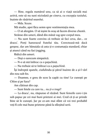 30
— Bine, regula numărul unu, ca să ai o viaţă socială mai
activă, este să nu suni niciodată pe cineva, cu excepţia taxiului,
înainte de răsăritul soarelui.
— Mda. Scuze.
Mă studie, apoi făcu semn spre vestimentaţia mea.
— O să alergăm. O să ieşim în oraş să facem diverse chestii.
Strânse din umeri, dând din mână vag spre corpul meu.
— Nu sunt foarte convins că trebuie să faci ceva, dar... ce
dracu’. Porţi hanoracul fratelui tău. Corectează-mă dacă
greşesc, dar am bănuiala că asta ţi-e costumaţia standard, chiar
şi atunci când nu faci jogging.
Ridică din umeri.
— Deşi e oarecum simpatică.
— N-o să mă îmbrac ca o paţachină.
— Nu trebuie să te îmbraci ca o paţachină.
Îşi îndreptă spatele, ciufulindu-şi părul înainte de a şi-l vârî
din nou sub fes.
— Doamne, e greu de scos la capăt cu tine! Le cunoşti pe
Chloe şi pe Sara?
Am clătinat din cap.
— Sunt fetele cu care tu... nu ţi-o tragi?
— La dracu’, nu, răspunse el râzând. Sunt femeile care-i ţin
sub papuc pe cei mai buni prieteni ai mei. Cred că ţi-ar prinde
bine să le cunoşti. Jur pe ce-am mai sfânt că voi trei probabil
veţi fi cele mai bune prietene până la sfârşitul serii.
 