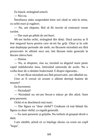 309
Ea înjură, strângând umerii.
— Nici eu.
Întrebarea stătu suspendată între noi când se uită la mine,
cu ochii mari şi rugători.
— Nu, am răspuns, fără să fie nevoie să rostească vreun
cuvânt.
— Dar sunt pe pilule de ani buni.
Mi-am închis ochii, strângând din dinţi. Dacă sarcina ar fi
fost singurul lucru pentru care să-mi fac griji. Chiar şi în cele
mai deşănţaţe perioade ale mele, nu făcusem niciodată sex fără
prezervativ în ultimii zece ani, îmi făceam teste generale la
fiecare câteva luni.
— Hanna.
— Nu, ai dreptate, zise ea, trecând cu degetul mare peste
capul mădularului meu, întinzând umezeala de acolo. Nu e
vorba doar de a rămâne însărcinată. E despre siguranţă...
— N-am făcut niciodată sex fără prezervativ, am răbufnit eu.
Cine ar fi crezut că aveam o ultimă dorinţă înainte de
moarte?
Ea încremeni.
— Niciodată?
— Niciodată nu mi-am frecat-o măcar pe din afară. Sunt
prea paranoic.
Ochii ei se deschiseră mai mari.
— Dar figura cu “doar vârful”? Credeam că toţi băieţii fac
figuta cu doar vârful, ca regulă generală.
— Eu sunt paranoic şi grijuliu. Nu trebuie să greşeşti decât o
dată.
I-am zâmbit, ştiind că va înţelege aluzia: eu eram un copil
“hopa”.
 