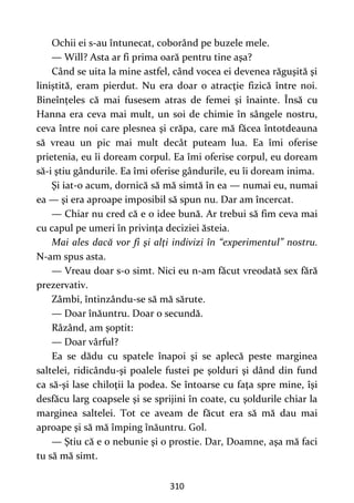 310
Ochii ei s-au întunecat, coborând pe buzele mele.
— Will? Asta ar fi prima oară pentru tine aşa?
Când se uita la mine astfel, când vocea ei devenea răguşită şi
liniștită, eram pierdut. Nu era doar o atracţie fizică între noi.
Bineînțeles că mai fusesem atras de femei şi înainte. Însă cu
Hanna era ceva mai mult, un soi de chimie în sângele nostru,
ceva între noi care plesnea şi crăpa, care mă făcea întotdeauna
să vreau un pic mai mult decât puteam lua. Ea îmi oferise
prietenia, eu îi doream corpul. Ea îmi oferise corpul, eu doream
să-i ştiu gândurile. Ea îmi oferise gândurile, eu îi doream inima.
Şi iat-o acum, dornică să mă simtă în ea — numai eu, numai
ea — şi era aproape imposibil să spun nu. Dar am încercat.
— Chiar nu cred că e o idee bună. Ar trebui să fim ceva mai
cu capul pe umeri în privinţa deciziei ăsteia.
Mai ales dacă vor fi şi alţi indivizi în “experimentul” nostru.
N-am spus asta.
— Vreau doar s-o simt. Nici eu n-am făcut vreodată sex fără
prezervativ.
Zâmbi, întinzându-se să mă sărute.
— Doar înăuntru. Doar o secundă.
Râzând, am şoptit:
— Doar vârful?
Ea se dădu cu spatele înapoi şi se aplecă peste marginea
saltelei, ridicându-şi poalele fustei pe şolduri şi dând din fund
ca să-şi lase chiloţii la podea. Se întoarse cu faţa spre mine, îşi
desfăcu larg coapsele şi se sprijini în coate, cu şoldurile chiar la
marginea saltelei. Tot ce aveam de făcut era să mă dau mai
aproape şi să mă împing înăuntru. Gol.
— Ştiu că e o nebunie şi o prostie. Dar, Doamne, aşa mă faci
tu să mă simt.
 