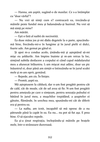 312
— Hanna, am şoptit, sugând-o de maxilar. Ce s-a întâmplat
cu “doar vârful”?
— Nu vrei să simţi cum e? contracară ea, trecându-şi
mâinile peste fundul meu şi balansându-şi bazinul. Nu vrei să
mă simţi pe mine?
Am mârâit.
— Eşti o fată al naibii de necinstită.
Ea duse mâna jos şi-mi dădu degetele la o parte, apucându-
mă bine, frecându-mi-o în lungime şi în jurul pielii ei dulci,
foarte ude. Am gemut pe gâtul ei.
Şi apoi m-a condus acolo, ţinându-mă şi aşteptând să-mi
mişc eu şoldurile. Am împins înainte şi m-am retras la loc,
simţind subtila desfacere a corpului ei când capul mădularului
meu a alunecat înlăuntru. L-am mişcat mai adânc, doar un pic
înăuntrul ei, doar până am simţit-o întinzându-se în jurul sculei
mele şi m-am oprit, gemând.
— Repede, am zis. În linişte.
— Promit, şopti ea.
Mă aşteptasem la căldură, dar n-am fost pregătit pentru cât
de cald, cât de moale, cât de ud avea să fie. N-am fost pregătit
pentru ameţeala pe care o simţeam, pentru senzaţia pulsului ei
bătând în jurul meu, a muşchilor trepidând, a şoaptelor ei
gâtuite, flămânde, în urechea mea, spunându-mi cât de diferit
era şi pentru ea.
— La naiba, am icnit, incapabil să mă opresc de a nu
pătrunde până la capăt în ea. Eu nu... nu pot să fut aşa. E prea
bine. O să ejaculez repede.
Ea şi-a ţinut respiraţia, încleştându-şi mâinile pe braţele
mele, într-o strânsoare dureroasă.
 