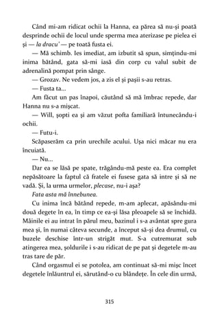 315
Când mi-am ridicat ochii la Hanna, ea părea să nu-şi poată
desprinde ochii de locul unde sperma mea aterizase pe pielea ei
şi — la dracu’ — pe toată fusta ei.
— Mă schimb. Ies imediat, am izbutit să spun, simţindu-mi
inima bătând, gata să-mi iasă din corp cu valul subit de
adrenalină pompat prin sânge.
— Grozav. Ne vedem jos, a zis el şi paşii s-au retras.
— Fusta ta...
Am făcut un pas înapoi, căutând să mă îmbrac repede, dar
Hanna nu s-a mişcat.
— Will, şopti ea şi am văzut pofta familiară întunecându-i
ochii.
— Futu-i.
Scăpaserăm ca prin urechile acului. Uşa nici măcar nu era
încuiată.
— Nu...
Dar ea se lăsă pe spate, trăgându-mă peste ea. Era complet
nepăsătoare la faptul că fratele ei fusese gata să intre şi să ne
vadă. Şi, la urma urmelor, plecase, nu-i aşa?
Fata asta mă înnebunea.
Cu inima încă bătând repede, m-am aplecat, apăsându-mi
două degete în ea, în timp ce ea-şi lăsa pleoapele să se închidă.
Mâinile ei au intrat în părul meu, bazinul i s-a avântat spre gura
mea şi, în numai câteva secunde, a început să-şi dea drumul, cu
buzele deschise într-un strigăt mut. S-a cutremurat sub
atingerea mea, şoldurile i s-au ridicat de pe pat şi degetele m-au
tras tare de păr.
Când orgasmul ei se potolea, am continuat să-mi mişc încet
degetele înlăuntrul ei, sărutând-o cu blândeţe. În cele din urmă,
 