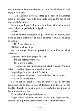 316
mi-am rezemat fruntea de buricul ei, încă făcând eforturi să-mi
recapăt răsuflarea.
— Oh, Doamne, şopti ea odată ce-şi desfăcu strânsoarea
mâinilor din părul meu şi le duse peste sânii ei. Mă faci să mă
simt ieşită din minţi.
Mi-am scos degetele din ea şi i-am luat mâna, sărutându-i
dosul palmei, inspirând mirosul pielii ei.
— Ştiu.
Hanna rămase nemişcată pe pat timp de un minut, apoi
deschise ochii, uitându-se la mine de parcă tocmai îşi revenise
în simţiri.
— Uf! A fost cât pe-aci.
Râzând, am încuviinţat.
— La mustaţă. Ar trebui probabil să ne schimbăm şi să
coborâm.
Am făcut semn din cap spre fusta ei.
— Îmi cer iertare pentru asta.
— O s-o şterg, şi gata.
— Hanna, am zis, înăbuşindu-mi râsul frustrat. Nu poţi
cobori cu o ditamai pata de spermă pe fustă.
Se gândi puţin şi îmi zâmbi, fâstâcită.
— Ai dreptate. Numai că... într-un fel îmi place că e aici.
— Aşa o fată denaturată!
S-a ridicat în capul oaselor, în timp ce eu mi-am tras
pantalonii, iar ea mi-a sărutat abdomenul prin tricou. Mi-am
încolăcit braţele pe după umerii ei, strângând-o lângă mine şi
bucurându-mă s-o simt.
Eram atât de îndrăgostit de fata asta.
După câteva secunde, soarele se ascunse după un nor,
întunecând puţin totul, iar vocea ei se auzi rupând tăcerea:
 