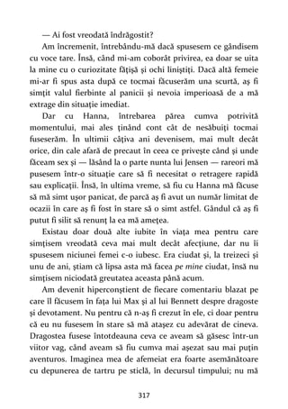 317
— Ai fost vreodată îndrăgostit?
Am încremenit, întrebându-mă dacă spusesem ce gândisem
cu voce tare. Însă, când mi-am coborât privirea, ea doar se uita
la mine cu o curiozitate făţişă şi ochi liniştiţi. Dacă altă femeie
mi-ar fi spus asta după ce tocmai făcuserăm una scurtă, aş fi
simţit valul fierbinte al panicii şi nevoia imperioasă de a mă
extrage din situaţie imediat.
Dar cu Hanna, întrebarea părea cumva potrivită
momentului, mai ales ţinând cont cât de nesăbuiţi tocmai
fuseserăm. În ultimii câţiva ani devenisem, mai mult decât
orice, din cale afară de precaut în ceea ce priveşte când şi unde
făceam sex şi — lăsând la o parte nunta lui Jensen — rareori mă
pusesem într-o situaţie care să fi necesitat o retragere rapidă
sau explicaţii. Însă, în ultima vreme, să fiu cu Hanna mă făcuse
să mă simt uşor panicat, de parcă aş fi avut un număr limitat de
ocazii în care aş fi fost în stare să o simt astfel. Gândul că aş fi
putut fi silit să renunţ la ea mă ameţea.
Existau doar două alte iubite în viaţa mea pentru care
simţisem vreodată ceva mai mult decât afecţiune, dar nu îi
spusesem niciunei femei c-o iubesc. Era ciudat şi, la treizeci şi
unu de ani, ştiam că lipsa asta mă facea pe mine ciudat, însă nu
simţisem niciodată greutatea aceasta până acum.
Am devenit hiperconştient de fiecare comentariu blazat pe
care îl făcusem în faţa lui Max şi al lui Bennett despre dragoste
şi devotament. Nu pentru că n-aş fi crezut în ele, ci doar pentru
că eu nu fusesem în stare să mă ataşez cu adevărat de cineva.
Dragostea fusese întotdeauna ceva ce aveam să găsesc într-un
viitor vag, când aveam să fiu cumva mai aşezat sau mai puţin
aventuros. Imaginea mea de afemeiat era foarte asemănătoare
cu depunerea de tartru pe sticlă, în decursul timpului; nu mă
 