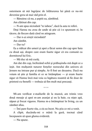 318
ostenisem să mă îngrijesc de înlăturarea lui până ce nu-mi
devenise greu să mai văd prin el.
— Bănuiesc că nu, a şoptit ea, zâmbind.
Am clătinat din cap.
— N-am spus niciodată “te iubesc”, dacă la asta te referi.
Deşi Hanna nu avea de unde să ştie că i-o spuneam ei, în
tăcere, de fiecare dată când ne atingeam.
— Dar n-ai simţit niciodată?
Am zâmbit.
— Dar tu?
Ea a ridicat din umeri şi apoi a făcut semn din cap spre baia
cu două uşi, despre care eram foarte sigur că era comună cu
dormitorul lui Eric.
— Mă duc să mă curăţ.
Am dat din cap, închizând ochii şi prăbuşindu-mă după ce a
ieşit. Am mulţumit tuturor forţelor norocului din univers că
Jensen nu intrase pur şi simplu. Ar fi fost un dezastru. Dacă nu
voiam să ştie şi familia ei ce se întâmplase — şi eram foarte
sigur că Hanna încă mai voia ca legătura noastră să fie doar de
prieteni-cu-benefii — trebuia să fim mult mai precauţi.
* * *
Mi-am verificat e-mailurile de la muncă, am trimis vreo
două mesaje şi apoi m-am aranjat şi eu la baie, cu nişte apă,
săpun şi frecat viguros. Hanna m-a întâmpinat în living, cu un
zâmbet sfios.
— Îmi pare foarte rău, a zis ea încet. Nu ştiu ce mi-a venit.
A clipit, ducându-mi o mână la gură, tocmai când
începusem să spun gluma evidentă.
— Nu spune.
 