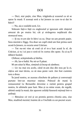 31
DOI
— Deci, stai puţin, zise Max, trăgându-şi scaunul ca să se
aşeze la masă. E aceeaşi soră a lui Jensen cu care te-ai dat în
bărci?
— Nu, aia e cealaltă soră, Liv.
Stăteam faţă-n faţă cu englezoiul şi ignoram atât rânjetul
amuzat de pe mutra lui, cât şi strângerea neplăcută din
stomacul meu.
— Şi nu m-am dat în bărci cu ea. Doar ne-am prostit puţin.
Sora mezină e Ziggy. Era doar un copil când am fost prima oară
acasă la Jensen, cu ocazia unui Crăciun.
— Tot nu-mi vine să cred că el te-a luat acasă la el, de
Crăciun, şi tu i-ai pus-o soră-sii în curtea din spate. Eu ţi-aş fi
tăbăcit fundul.
Chibzui, scărpinându-şi bărbia.
— Ah, las-o baltă. Nu mi-ar fi păsat.
M-am uitat la Max, simţind că încep să zâmbesc.
— Liv nu mai era acolo, când m-am dus din nou pe la ei,
câţiva ani mai târziu, ca să stau peste vară. Am fost cuminte
tura a doua.
În jurul nostru, se auzeau clinchete de pahare şi conversaţii
purtate într-un murmur reţinut. Prânzul de marţi la
restaurantul Le Bernardin devenise o rutină pentru grupul
nostru, în ultimele şase luni. Max şi cu mine eram, de regulă,
ultimii sosiţi la masă, dar aparent ceilalţi fuseseră reţinuţi într-o
şedinţă.
— Bănuiesc că vrei şi un premiu pentru chestia asta, zise
Max, studiind meniul, înainte de a-l închide cu un pocnet scurt.
 