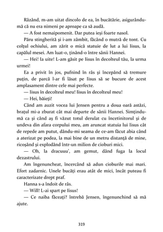 319
Râzând, m-am uitat dincolo de ea, în bucătărie, asigurându-
mă că nu era nimeni pe aproape ca să audă.
— A fost nemaipomenit. Dar putea ieşi foarte nasol.
Păru stingherită şi i-am zâmbit, făcând o mutră de tont. Cu
colţul ochiului, am zărit o mică statuie de lut a lui Iisus, la
capălul mesei. Am luat-o, ţinând-o între sânii Hannei.
— Hei! Ia uite! L-am găsit pe Iisus în decolteul tău, la urma
urmei!
Ea a privit în jos, pufnind în râs şi începând să tremure
puţin, de parcă l-ar fi lăsat pe Iisus să se bucure de acest
amplasament dintre cele mai perfecte.
— Iisus în decolteul meu! Iisus în decolteul meu!
— Hei, băieţi!
Când am auzit vocea lui Jensen pentru a doua oară astăzi,
braţul mi-a zburat cât mai departe de sânii Hannei. Simţindu-
mă ca şi când aș fi văzut totul derulat cu încetinitorul şi de
undeva din afara corpului meu, am aruncat statuia lui Iisus cât
de repede am putut, dându-mi seama de ce-am făcut abia când
a aterizat pe podea, la mai bine de un metru distanţă de mine,
ricoşând şi explodând într-un milion de cioburi mici.
— Oh, la dracuuu’, am gemut, dând fuga la locul
dezastrului.
Am îngenuncheat, încercând să adun cioburile mai mari.
Efort zadarnic. Unele bucăţi erau atât de mici, încât puteau fi
caracterizate drept praf.
Hanna s-a îndoit de râs.
— Will! L-ai spart pe Iisus!
— Ce naiba făceaţi? întrebă Jensen, îngenunchind să mă
ajute.
 
