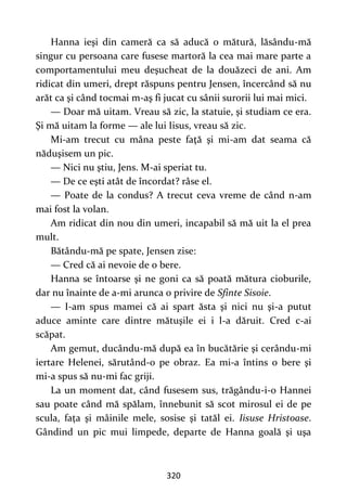 320
Hanna ieşi din cameră ca să aducă o mătură, lăsându-mă
singur cu persoana care fusese martoră la cea mai mare parte a
comportamentului meu deşucheat de la douăzeci de ani. Am
ridicat din umeri, drept răspuns pentru Jensen, încercând să nu
arăt ca şi când tocmai m-aş fi jucat cu sânii surorii lui mai mici.
— Doar mă uitam. Vreau să zic, la statuie, şi studiam ce era.
Şi mă uitam la forme — ale lui Iisus, vreau să zic.
Mi-am trecut cu mâna peste faţă şi mi-am dat seama că
năduşisem un pic.
— Nici nu ştiu, Jens. M-ai speriat tu.
— De ce eşti atât de încordat? râse el.
— Poate de la condus? A trecut ceva vreme de când n-am
mai fost la volan.
Am ridicat din nou din umeri, incapabil să mă uit la el prea
mult.
Bătându-mă pe spate, Jensen zise:
— Cred că ai nevoie de o bere.
Hanna se întoarse şi ne goni ca să poată mătura cioburile,
dar nu înainte de a-mi arunca o privire de Sfinte Sisoie.
— I-am spus mamei că ai spart ăsta şi nici nu şi-a putut
aduce aminte care dintre mătuşile ei i l-a dăruit. Cred c-ai
scăpat.
Am gemut, ducându-mă după ea în bucătărie şi cerându-mi
iertare Helenei, sărutând-o pe obraz. Ea mi-a întins o bere şi
mi-a spus să nu-mi fac griji.
La un moment dat, când fusesem sus, trăgându-i-o Hannei
sau poate când mă spălam, înnebunit să scot mirosul ei de pe
scula, fața şi mâinile mele, sosise şi tatăl ei. Iisuse Hristoase.
Gândind un pic mui limpede, departe de Hanna goală şi uşa
 