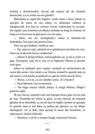321
închisă a dormitorului, mi-am dat seama cât de smintiţi
fuseserăm. La ce naiba ne-am gândit?
Ridicându-şi capul din frigider, unde căuta o bere, Johan se
apropie de mine să mă salute cu obişnuita căldură şi
stinghereală. Era bun la contact vizual, nepriceput la cuvinte.
De regulă, asta însemna că sfârşea uitându-se lung la oameni, în
timp ce ei încercau să găsească ceva de spus.
— Salut, am zis, strângându-i mâna şi lăsându-mă
îmbrăţişat. Îmi pare rău pentru Iisus.
Făcu un pas îndărăt, zâmbi şi zise:
— Nu, apoi se opri, părând să se gândească mai bine la ceva.
Dacă nu ai devenit brusc credincios?
— Johan! îl ştrigă Helena, întrerupându-ne, şi mi-a venit s-o
pup. Scumpule, poţi să te uiţi tu la friptură? Pâinea şi fasolea
sunt gata.
Johan se îndreptă spre cuptor, scoţând un termometru de
carne din sertar. Am simţit-o pe Hanna venind în spatele meu şi
am auzit-o ciocnindu-şi paharul cu apă de sticla mea de bere.
— Noroc, a zis ea, cu un zâmbet senin. Ţi-e foame?
— Sunt hămesit, am recunoscut.
— Nu băga numai vârful, Johan, îi strigă Helena. Înfige-l
până la capăt.
M-am înecat, simţind cum mă înţeapă berea gata să-mi iasă
pe nas. Punându-mi mâna la gură, m-am chinuit să comand
gâtului să se deschidă, ca să mă lase să înghit. Jensen se apropie
în spatele meu şi mă bătu cu palma pe spinare, cu un rânjet
înţelegător. Liv și Rob, deja aşezaţi la masa din bucătărie, se
aplecaseră, râzând înfundat.
— Doamne, o să fie o noapte lungă, murmură Hanna.
* * *
 