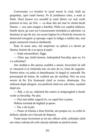 322
Conversaţia s-a învârtit în jurul mesei la cină, întâi pe
grupuleţe, apoi toată lumea. Pe la jumătatea cinei, a sosit şi
Niels. Dacă Jensen era sociabil şi unul dintre cei mai vechi
prieteni ai mei, iar Eric — cu doar doi ani mai în vârstă decât
Hanna — era oaia neagră a familiei, Niels era copilul mijlociu,
fratele tăcut, pe care nu-l cunoscusem niciodată cu adevărat. La
douăzeci şi opt de ani, era acum inginer la o firmă de renume în
domeniul energetic şi aproape copie la indigo a tatălui său, mai
puţin contactul vizual şi zâmbetele.
Însă, în seara asta, mă surprinse: se aplecă s-o sărute pe
Hanna, înainte de a se aşeza şi şopti:
— Arăţi extraordinar, Ziggs.
— Chiar aşa, întări Jensen, îndreptând furculiţa spre ea. Ce
s-a schimbat?
Am studiat-o din partea cealaltă a mesei, încercând să văd
ce văzuseră ei şi simţindu-mă, nu ştiu de ce, iritat de sugestie.
Pentru mine, ea arăta ca întotdeauna: în largul ei, naturală. Nu
preocupată de haine, de coafură sau de machiaj. Nici nu avea
nevoie să fie. Era frumoasă când se trezea, dimineaţa. Era
radioasă după alergare, era perfectă când era sub mine, asudată
după sex.
— Ăăă, a zis ea, ridicând din umeri şi străpungând o fasole
verde cu furculiţa. Nu ştiu.
— Pari mai slabă, sugeră Liv, cu capul într-o parte.
Helena termină de înghiţit şi spuse:
— Nu, e de la păr.
— Poate că Hanna e doar fericită, am propus eu, cu ochii în
farfurie, tăindu-mi o bucată de friptură.
Toată masa încremeni şi mi-am ridicat ochii, neliniştit când
am văzut colecţia de ochi căscaţi uitându-se ţintă la mine.
 