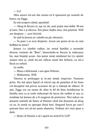 323
— Ce?
Abia atunci mi-am dat seama că îi spusesem pe numele de
botez, nu Ziggy.
Ea mă acoperi calmă, spunând:
— Alerg în fiecare zi, aşa că, da, sunt puţin mai slabă. M-am
și tuns. Dar e şi altceva. Îmi place slujba mea. Am prieteni. Will
are dreptate — sunt fericită.
Se uită la Jensen şi-i zâmbi un pic obraznic.
— Se pare c-ai avut dreptate. Acum am putea să nu ne mai
holbăm la mine?
Jensen i-a zâmbit radios, iar restul familiei a mormăit
diverse variante de “Bine”, întorcându-se fiecare la mâncarea
lui, mai liniştiţi acum. Am putut simţi zâmbetul lui Liv aţintit
asupra mea şi, când mi-am ridicat nasul din farfurie, ea mi-a
făcut cu ochiul.
La naiba.
— Masa e delicioasă, i-am spus Helenei.
— Mulţumesc, Will.
Tăcerea se prelungea şi m-am simţit inspectat. Fusesem
prins. Nu mă ajuta faptul că micul cap de porţelan al lui Iisus
cel decapitat mă privea acuzator de pe o măsuţă de alături. El
ştia. Ziggy era un nume de alint la fel de bine înrădăcinat în
familia asta ca şi orele nebuneşti de lucru ale tatălui ei sau ca
tendinţa lui Jensen de a fi exagerat de protector. Nici măcar nu
ştiusem numele de botez al Hannei când mă dusesem să alerg
cu ea, în urmă cu aproape două luni. Singurul lucru pe care-l
puteam face era să-mi asum abaterea. Trebuia să-l mai spun o
dată.
— Ştiaţi că Hannei o să-i apară un articol în Cell?
 