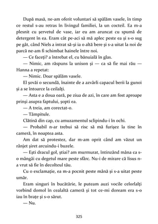 325
După masă, ne-am oferit voluntari să spălăm vasele, în timp
ce restul s-au retras în livingul familiei, la un cocteil. Ea m-a
plesnit cu şervetul de vase, iar eu am aruncat cu spumă de
detergent în ea. Eram cât pe-aci să mă aplec peste ea şi s-o sug
pe gât, când Niels a intrat să-şi ia o altă bere şi s-a uitat la noi de
parcă ne-am fi schimbat hainele între noi.
— Ce faceţi? a întrebat el, cu bănuială în glas.
— Nimic, am răspuns la unison şi — ca să fie mai rău —
Hanna a repetat:
— Nimic. Doar spălăm vasele.
El şovăi o secundă, înainte de a azvârli capacul berii la gunoi
și a se întoarce la ceilalţi.
— Asta e a doua oară, pe ziua de azi, în care am fost aproape
prinşi asupra faptului, şopti ea.
— A treia, am corectat-o.
— Tâmpitule.
Clătină din cap, cu amuzamentul sclipindu-i în ochi.
— Probabil n-ar trebui să risc să mă furişez la tine în
cameră, în noaptea asta.
Am dat să protestez, dar m-am oprit când am văzut un
rânjet şiret arcuindu-i buzele.
— Eşti dracul gol, ştiai? am murmurat, întinzând mâna ca s-
o mângâi cu degetul mare peste sfârc. Nu-i de mirare că Iisus n-
a vrut să fie în decolteul tău.
Cu o exclamaţie, ea m-a pocnit peste mână şi s-a uitat peste
umăr.
Eram singuri în bucătărie, le puteam auzi vocile celorlalţi
vorbind domol în cealaltă cameră şi tot ce-mi doream era s-o
iau în braţe şi s-o sărut.
— Nu.
 