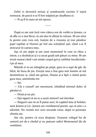 326
Ochii ei deveniră serioşi şi următoarele cuvinte îi ieşiră
tremurat, de parcă n-ar fi fost stăpână pe răsuflarea ei.
— N-aş fi în stare să mă opresc.
* * *
După ce am stat încă vreo câteva ore de vorbă cu Jensen, ca
să aflu ce-a mai făcut, m-am dus în sfârşit la culcare. M-am uitat
la perete cam vreo oră, înainte de a renunţa să mai pândesc
pașii tupilaţi ai Hannei pe hol sau scârţâitul uşii, când s-ar fi
strecurat în camera mea.
Aşa că am aţipit şi am ratat momentul în care ea chiar a
intrat, s-a dezbrăcat şi s-a urcat goală sub pături cu mine. M-am
trezit numai când i-am simţit corpul gol şi catifelat încolăcindu-
l pe al meu.
Mâinile ei m-au mângâiat pe piept, gura m-a supt de gât, de
falcă, de buza de jos. Erecţia mea a fost gata mai înainte să mă
dezmeticesc şi, când am gemut, Hanna şi-a lipit o mână peste
gura mea, amintindu-mi:
— Sst.
— Cât e ceasul? am murmurat, inhalând mirosul dulce al
părului ei.
— Două şi-un pic.
— Eşti sigură că nu te-a auzit nimeni? am întrebat.
— Singurii care m-ar fi putut auzi, în capătul ăsta al holului,
sunt Jensen şi Liv. Jensen are ventilatorul pornit, aşa că ştiu c-a
adormit. Nu rezistă nici zece secunde treaz, după ce porneşte
chestia aia.
Am râs, pentru că avea dreptate. Fusesem colegul lui de
cameră ani de-a rândul şi nu puteam suferi blestematul ăla de
ventilator.
 