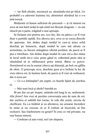 327
— Iar Rob sforăie, murmură ea, sărutându-mă pe falcă. Liv
probabil c-a adormit înaintea lui, altminteri sforăitul lui o s-o
ţină trează.
Mulţumit că fusese suficient de precaută — şi că nimeni nu
avea să mai bată iarăşi la uşă când noi făceam dragoste — m-am
răsucit pe-o parte, trăgând-o mai aproape.
Se furişase aici pentru sex, era clar, dar nu părea c-ar fi vrut
doar o partidă rapidă. Era altceva aici, ceva ce se cocea dincolo
de aparenţe. Am dedus după modul în care-şi ţinea ochii
deschişi pe întuneric, după modul în care mă săruta cu
seriozitate, cu fiecare mângâiere oferită şovăitor, de parcă ar fi
pus o întrebare. Am dedus după modul în care mi-a dus mâna
în locul unde mi-o voia: peste gâtul ei, coborând peste sâni şi
rămânând să se odihnească peste inimă. Bătea cu putere.
Dormitorul ei era la numai câteva uşi distanţă, pe hol; nu gâfâia
de efort. O preocupa ceva, deschise gura şi-o închise la loc de
vreo câteva ori, în lumina lunii, de parcă ar fi vrut să vorbească,
dar n-avea aer.
— Ce s-a întâmplat? am şoptit, cu buzele lipite de urechea
ei.
— Mai sunt încă şi altele? întrebă ea.
M-am dat un pic înapoi, uitându-mă lung la ea, nedumerit.
Alte femei? Am vrut să purtăm conversaţia asta de sute de ori,
dar eschiva ei subtilă îmi tocise, în cele din urmă, nevoia de
clarificare. Ea s-a întâlnit şi cu altcineva, nu avusese încredere
în mine şi nu crezuse că ar fi trebuit să încercăm să fim
exclusivi. Sau înţelesesem eu greșit? În ceea ce mă priveşte, nu
mai fusese nimeni.
— Credeam că asta voiai, nu? am răspuns.
 