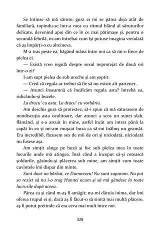 328
Se întinse să mă sărute; gura ei mi se părea deja atât de
familiară, topindu-se într-a mea cu ritmul blând al săruturilor
delicate, devenind apoi din ce în ce mai pătimaşe şi, pentru o
secundă febrilă, m-am întrebat cum îşi putuse imagina vreodată
că aş împărți-o cu altcineva.
M-a tras peste ea, băgând mâna între noi ca să mi-o frece de
pielea ei.
— Există vreo regulă despre sexul neprotejat de două ori
într-o zi?
I-am supt pielea de sub ureche şi am şoptit:
— Cred că regula ar trebui să fie să nu existe alt partener.
— Atunci înseamnă că încălcăm regula asta? întrebă ea,
ridicându-şi buzele.
La dracu’ cu asta. La dracu’ cu vorbăria.
Am deschis gura să protestez, să-i spun că mă săturasem de
nondiscuţia asta ocolitoare, dar atunci a scos un sunet slab,
flămând, şi s-a arcuit în mine, astfel încât am intrat până la
capăt în ea și mi-am muşcat buza ca să-mi înăbuş un geamăt.
Era incredibil, făcusem sex de mii de ori şi niciodată, niciodată
nu fusese aşa.
Am simţit sânge pe buză şi foc sub pielea mea în toate
locurile unde mă atingea. Însă când a început să-şi rotească
şoldurile, găsindu-şi plăcerea sub mine, am simţit cum toate
cuvintele îmi dispar din minte.
Sunt doar un bărbat, ce Dumnezeu! Nu sunt supraom. Nu pot
sa rezist să nu i-o trag Hannei acum şi să mă gândesc la toate
lucrurile după aceea.
Părea ca şi când m-aş fi amăgit; nu-mi dăruia inima, dar îmi
oferea trupul ei şi, dacă aş fi făcut-o să simtă mai multă plăcere,
aş fi putut pretinde că era ceva mai mult între noi.
 