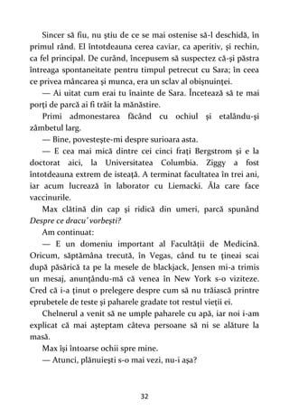 32
Sincer să fiu, nu ştiu de ce se mai ostenise să-l deschidă, în
primul rând. El întotdeauna cerea caviar, ca aperitiv, şi rechin,
ca fel principal. De curând, începusem să suspectez că-şi păstra
întreaga spontaneitate pentru timpul petrecut cu Sara; în ceea
ce privea mâncarea şi munca, era un sclav al obişnuinţei.
— Ai uitat cum erai tu înainte de Sara. Încetează să te mai
porţi de parcă ai fi trăit la mănăstire.
Primi admonestarea făcând cu ochiul şi etalându-şi
zâmbetul larg.
— Bine, povesteşte-mi despre surioara asta.
— E cea mai mică dintre cei cinci fraţi Bergstrom şi e la
doctorat aici, la Universitatea Columbia. Ziggy a fost
întotdeauna extrem de isteaţă. A terminat facultatea în trei ani,
iar acum lucrează în laborator cu Liemacki. Ăla care face
vaccinurile.
Max clătină din cap şi ridică din umeri, parcă spunând
Despre ce dracu’ vorbeşti?
Am continuat:
— E un domeniu important al Facultăţii de Medicină.
Oricum, săptămâna trecută, în Vegas, când tu te ţineai scai
după păsărică ta pe la mesele de blackjack, Jensen mi-a trimis
un mesaj, anunţându-mă că venea în New York s-o viziteze.
Cred că i-a ţinut o prelegere despre cum să nu trăiască printre
eprubetele de teste şi paharele gradate tot restul vieţii ei.
Chelnerul a venit să ne umple paharele cu apă, iar noi i-am
explicat că mai aşteptam câteva persoane să ni se alăture la
masă.
Max îşi întoarse ochii spre mine.
— Atunci, plănuieşti s-o mai vezi, nu-i aşa?
 