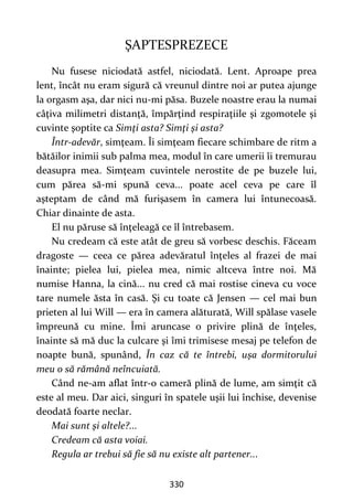 330
ŞAPTESPREZECE
Nu fusese niciodată astfel, niciodată. Lent. Aproape prea
lent, încât nu eram sigură că vreunul dintre noi ar putea ajunge
la orgasm aşa, dar nici nu-mi păsa. Buzele noastre erau la numai
câţiva milimetri distanţă, împărţind respiraţiile şi zgomotele şi
cuvinte şoptite ca Simţi asta? Simţi şi asta?
Într-adevăr, simţeam. Îi simţeam fiecare schimbare de ritm a
bătăilor inimii sub palma mea, modul în care umerii îi tremurau
deasupra mea. Simţeam cuvintele nerostite de pe buzele lui,
cum părea să-mi spună ceva... poate acel ceva pe care îl
aşteptam de când mă furişasem în camera lui întunecoasă.
Chiar dinainte de asta.
El nu păruse să înţeleagă ce îl întrebasem.
Nu credeam că este atât de greu să vorbesc deschis. Făceam
dragoste — ceea ce părea adevăratul înţeles al frazei de mai
înainte; pielea lui, pielea mea, nimic altceva între noi. Mă
numise Hanna, la cină... nu cred că mai rostise cineva cu voce
tare numele ăsta în casă. Şi cu toate că Jensen — cel mai bun
prieten al lui Will — era în camera alăturată, Will spălase vasele
împreună cu mine. Îmi aruncase o privire plină de înţeles,
înainte să mă duc la culcare şi îmi trimisese mesaj pe telefon de
noapte bună, spunând, În caz că te întrebi, ușa dormitorului
meu o să rămână neîncuiată.
Când ne-am aflat într-o cameră plină de lume, am simţit că
este al meu. Dar aici, singuri în spatele uşii lui închise, devenise
deodată foarte neclar.
Mai sunt şi altele?...
Credeam că asta voiai.
Regula ar trebui să fie să nu existe alt partener...
 