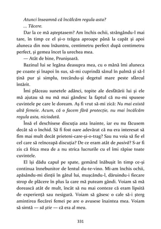 331
Atunci înseamnă că încălcăm regula asta?
... Tăcere.
Dar la ce mă aşteptasem? Am închis ochii, strângându-l mai
tare, în timp ce el şi-o trăgea aproape până la capăt şi apoi
aluneca din nou înăuntru, centimetru perfect după centimetru
perfect, şi gemea încet la urechea mea.
— Atât de bine, Prunişoară.
Bazinul lui se legăna deasupra mea, cu o mână îmi aluneca
pe coaste şi înapoi în sus, să-mi cuprindă sânul în palmă şi să-l
ţină pur şi simplu, trecându-şi degetul mare peste sfârcul
întărit.
Îmi plăceau sunetele adânci, topite ale desfătării lui şi ele
mă ajutau să nu mă mai gândesc la faptul că nu-mi spusese
cuvintele pe care le doream. Aş fi vrut să-mi zică: Nu mai există
altă femeie. Acum, că o facem fără protecţie, nu mai încălcăm
regula asta, niciodată.
Însă el deschisese discuţia asta înainte, iar eu nu făcusem
decât să o închid. Să fi fost oare adevărat că nu era interesat să
fim mai mult decât prieteni-care-şi-o-trag? Sau nu voia să fie el
cel care să reînceapă discuţia? De ce eram atât de pasivă? S-ar fi
zis că frica mea de a nu strica lucrurile cu el îmi răpise toate
cuvintele.
El îşi dădu capul pe spate, gemând înăbuşit în timp ce-şi
continua înnebunitor de lentul du-te-vino. Mi-am închis ochii,
apăsându-mi dinţii în gâtul lui, muşcându-l, dăruindu-i fiecare
strop de plăcere în plus la care mă puteam gândi. Voiam să mă
dorească atât de mult, încât să nu mai conteze că eram lipsită
de experienţă sau nesigură. Voiam să găsesc o cale să-i şterg
amintirea fiecărei femei pe are o avusese înaintea mea. Voiam
să simtă — să ştie — că era al meu.
 