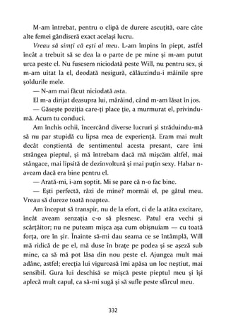 332
M-am întrebat, pentru o clipă de durere ascuţită, oare câte
alte femei gândiseră exact acelaşi lucru.
Vreau să simţi că eşti al meu. L-am împins în piept, astfel
încât a trebuit să se dea la o parte de pe mine şi m-am putut
urca peste el. Nu fusesem niciodată peste Will, nu pentru sex, şi
m-am uitat la el, deodată nesigură, călăuzindu-i mâinile spre
şoldurile mele.
— N-am mai făcut niciodată asta.
El m-a dirijat deasupra lui, mârâind, când m-am lăsat în jos.
— Găseşte poziţia care-ţi place ţie, a murmurat el, privindu-
mă. Acum tu conduci.
Am închis ochii, încercând diverse lucruri şi străduindu-mă
să nu par stupidă cu lipsa mea de experienţă. Eram mai mult
decât conştientă de sentimentul acesta presant, care îmi
strângea pieptul, şi mă întrebam dacă mă mişcăm altfel, mai
stângace, mai lipsită de dezinvoltură şi mai puţin sexy. Habar n-
aveam dacă era bine pentru el.
— Arată-mi, i-am şoptit. Mi se pare că n-o fac bine.
— Eşti perfectă, râzi de mine? mormăi el, pe gâtul meu.
Vreau să dureze toată noaptea.
Am început să transpir, nu de la efort, ci de la atâta excitare,
încât aveam senzaţia c-o să plesnesc. Patul era vechi şi
scârţâitor; nu ne puteam mişca aşa cum obişnuiam — cu toată
forţa, ore în şir. Înainte să-mi dau seama ce se întâmplă, Will
mă ridică de pe el, mă duse în braţe pe podea şi se aşeză sub
mine, ca să mă pot lăsa din nou peste el. Ajungea mult mai
adânc, astfel; erecţia lui viguroasă îmi apăsa un loc neştiut, mai
sensibil. Gura lui deschisă se mişcă peste pieptul meu şi îşi
aplecă mult capul, ca să-mi sugă şi să sufle peste sfârcul meu.
 
