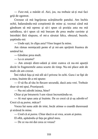 333
— Fute-mă, a mârâit el. Aici, jos, nu trebuie să-ţi mai faci
griji de zgomot.
Crezuse că mă îngrijorau scârţâiturile patului. Am închis
ochii, balansându-mă conştientă de mine şi, tocmai când mă
gândeam să mă opresc şi să-i spun că poziţia asta nu mă
satisfăcea, să-i spun că mă înecam de prea multe cuvinte şi
întrebări fără răspuns, el mi-a sărutat falca, obrazul, buzele,
şoptindu-mi:
— Unde eşti, în clipa asta? Vino înapoi la mine.
Am rămas nemişcată peste el şi mi-am sprijinit fruntea de
umărul lui.
— Gândesc prea mult.
— La ce anume?
— Am emoţii dintr-odată şi simt cumva că nu-mi aparţii
decât în fragmentele astea scurte de timp. Nu-mi place atât de
mult cât am crezut.
Îmi ridică faţa şi mă sili să-l privesc în ochi. Gura i se lipi de
a mea, înainte de a-mi spune:
— O să fiu al tău în fiecare secundă, dacă asta vrei. Trebuie
doar să-mi spui, Prunişoară.
— Nu-mi zdrobi inima, bine?
Chiar şi pe întuneric l-am văzut încruntându-se.
— Ai mai spus asta şi înainte. De ce crezi că ţi-aş zdrobi-o?
Crezi că aş putea, măcar?
Vocea lui suna atât de trist, încât atinse o coardă dureroasă
şi strânsă în mine.
— Cred că ai putea. Chiar dacă n-ai vrea, acum ai putea.
El oftă, apăsându-şi faţa pe gâtul meu.
— De ce nu-mi dai ceea ce vreau?
 