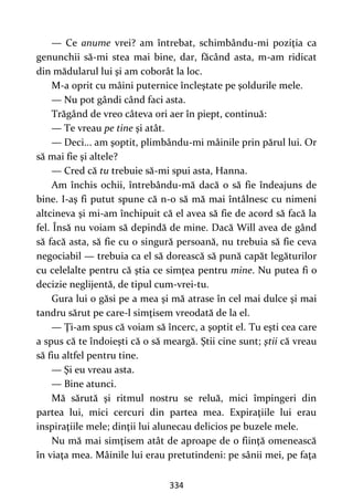 334
— Ce anume vrei? am întrebat, schimbându-mi poziţia ca
genunchii să-mi stea mai bine, dar, făcând asta, m-am ridicat
din mădularul lui şi am coborât la loc.
M-a oprit cu mâini puternice încleştate pe şoldurile mele.
— Nu pot gândi când faci asta.
Trăgând de vreo câteva ori aer în piept, continuă:
— Te vreau pe tine şi atât.
— Deci... am şoptit, plimbându-mi mâinile prin părul lui. Or
să mai fie şi altele?
— Cred că tu trebuie să-mi spui asta, Hanna.
Am închis ochii, întrebându-mă dacă o să fie îndeajuns de
bine. I-aş fi putut spune că n-o să mă mai întâlnesc cu nimeni
altcineva şi mi-am închipuit că el avea să fie de acord să facă la
fel. Însă nu voiam să depindă de mine. Dacă Will avea de gând
să facă asta, să fie cu o singură persoană, nu trebuia să fie ceva
negociabil — trebuia ca el să dorească să pună capăt legăturilor
cu celelalte pentru că ştia ce simţea pentru mine. Nu putea fi o
decizie neglijentă, de tipul cum-vrei-tu.
Gura lui o găsi pe a mea şi mă atrase în cel mai dulce şi mai
tandru sărut pe care-l simţisem vreodată de la el.
— Ţi-am spus că voiam să încerc, a şoptit el. Tu eşti cea care
a spus că te îndoieşti că o să meargă. Ştii cine sunt; ştii că vreau
să fiu altfel pentru tine.
— Şi eu vreau asta.
— Bine atunci.
Mă sărută şi ritmul nostru se reluă, mici împingeri din
partea lui, mici cercuri din partea mea. Expiraţiile lui erau
inspiraţiile mele; dinţii lui alunecau delicios pe buzele mele.
Nu mă mai simţisem atât de aproape de o fiinţă omenească
în viaţa mea. Mâinile lui erau pretutindeni: pe sânii mei, pe faţa
 