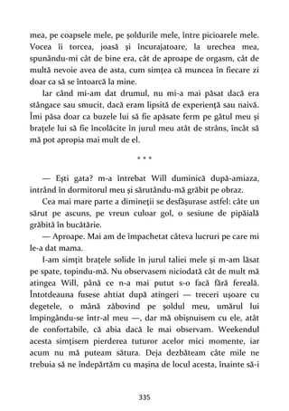335
mea, pe coapsele mele, pe şoldurile mele, între picioarele mele.
Vocea îi torcea, joasă şi încurajatoare, la urechea mea,
spunându-mi cât de bine era, cât de aproape de orgasm, cât de
multă nevoie avea de asta, cum simţea că muncea în fiecare zi
doar ca să se întoarcă la mine.
Iar când mi-am dat drumul, nu mi-a mai păsat dacă era
stângace sau smucit, dacă eram lipsită de experienţă sau naivă.
Îmi păsa doar ca buzele lui să fie apăsate ferm pe gâtul meu şi
braţele lui să fie încolăcite în jurul meu atât de strâns, încât să
mă pot apropia mai mult de el.
* * *
— Eşti gata? m-a întrebat Will duminică după-amiaza,
intrând în dormitorul meu şi sărutându-mă grăbit pe obraz.
Cea mai mare parte a dimineţii se desfăşurase astfel: câte un
sărut pe ascuns, pe vreun culoar gol, o sesiune de pipăială
grăbită în bucătărie.
— Aproape. Mai am de împachetat câteva lucruri pe care mi
le-a dat mama.
I-am simţit braţele solide în jurul taliei mele şi m-am lăsat
pe spate, topindu-mă. Nu observasem niciodată cât de mult mă
atingea Will, până ce n-a mai putut s-o facă fără fereală.
Întotdeauna fusese ahtiat după atingeri — treceri uşoare cu
degetele, o mână zăbovind pe şoldul meu, umărul lui
împingându-se într-al meu —, dar mă obişnuisem cu ele, atât
de confortabile, că abia dacă le mai observam. Weekendul
acesta simţisem pierderea tuturor acelor mici momente, iar
acum nu mă puteam sătura. Deja dezbăteam câte mile ne
trebuia să ne îndepărtăm cu maşina de locul acesta, înainte să-i
 
