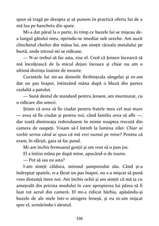 336
spun să tragă pe dreapta şi să punem în practică oferta lui de a
mă lua pe bancheta din spate.
Mi-a dat părul la o parte, în timp ce buzele lui se mişcau de-
a lungul gâtului meu, oprindu-se imediat sub ureche. Am auzit
clinchetul cheilor din mâna lui, am simţit răceala metalului pe
burtă, unde tricoul mi se ridicase.
— N-ar trebui să fac asta, zise el. Cred că Jensen încearcă să
mă încolţească de la micul dejun încoace şi chiar nu am o
ultimă dorinţa înainte de moarte.
Cuvintele lui mi-au domolit fierbinţeala sângelui şi m-am
dat un pas înapoi, întinzând mâna după o bluză din partea
cealaltă a patului.
— Sună destul de standard pentru Jensen, am murmurat, cu
o ridicare din umeri.
Ştiam că avea să fie ciudat pentru fratele meu cel mai mare
— avea să fie ciudat şi pentru noi, când familia avea să afle —,
dar toată dimineaţa rederulasem în minte noaptea trecută din
camera de oaspeţi. Voiam să-l întreb la lumina zilei: Chiar ai
vorbit serios când ai spus că mă vrei numai pe mine? Pentru că
eram, în sfârşit, gata să fac pasul.
Mi-am închis fermoarul genţii şi am vrut să o pun jos.
El a întins mâna pe după mine, apucând-o de toarte.
— Pot să iau eu asta?
I-am simţit căldura, mirosul şamponului său. Când şi-a
îndreptat spatele, n-a făcut un pas înapoi, nu s-a mişcat să pună
vreo distanţă între noi. Am închis ochii şi am simţit că mă ia cu
ameţeală din pricina modului în care apropierea lui părea să fi
luat tot aerul din cameră. El mi-a ridicat bărbia, apăsându-şi
buzele de ale mele într-o atingere leneşă, şi eu m-am mişcat
spre el, urmărindu-i sărutul.
 