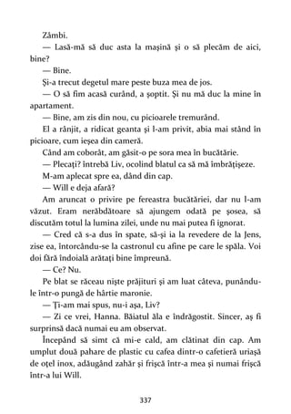337
Zâmbi.
— Lasă-mă să duc asta la maşină şi o să plecăm de aici,
bine?
— Bine.
Şi-a trecut degetul mare peste buza mea de jos.
— O să fim acasă curând, a şoptit. Şi nu mă duc la mine în
apartament.
— Bine, am zis din nou, cu picioarele tremurând.
El a rânjit, a ridicat geanta şi l-am privit, abia mai stând în
picioare, cum ieşea din cameră.
Când am coborât, am găsit-o pe sora mea în bucătărie.
— Plecaţi? întrebă Liv, ocolind blatul ca să mă îmbrăţişeze.
M-am aplecat spre ea, dând din cap.
— Will e deja afară?
Am aruncat o privire pe fereastra bucătăriei, dar nu l-am
văzut. Eram nerăbdătoare să ajungem odată pe şosea, să
discutăm totul la lumina zilei, unde nu mai putea fi ignorat.
— Cred că s-a dus în spate, să-şi ia la revedere de la Jens,
zise ea, întorcându-se la castronul cu afine pe care le spăla. Voi
doi fără îndoială arătaţi bine împreună.
— Ce? Nu.
Pe blat se răceau nişte prăjituri şi am luat câteva, punându-
le într-o pungă de hârtie maronie.
— Ţi-am mai spus, nu-i aşa, Liv?
— Zi ce vrei, Hanna. Băiatul ăla e îndrăgostit. Sincer, aş fi
surprinsă dacă numai eu am observat.
Începând să simt că mi-e cald, am clătinat din cap. Am
umplut două pahare de plastic cu cafea dintr-o cafetieră uriaşă
de oţel inox, adăugând zahăr şi frişcă într-a mea şi numai frişcă
într-a lui Will.
 