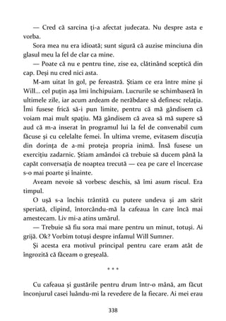 338
— Cred că sarcina ţi-a afectat judecata. Nu despre asta e
vorba.
Sora mea nu era idioată; sunt sigură că auzise minciuna din
glasul meu la fel de clar ca mine.
— Poate că nu e pentru tine, zise ea, clătinând sceptică din
cap. Deşi nu cred nici asta.
M-am uitat în gol, pe fereastră. Ştiam ce era între mine şi
Will... cel puţin aşa îmi închipuiam. Lucrurile se schimbaseră în
ultimele zile, iar acum ardeam de nerăbdare să definesc relaţia.
Îmi fusese frică să-i pun limite, pentru că mă gândisem că
voiam mai mult spaţiu. Mă gândisem că avea să mă supere să
aud că m-a inserat în programul lui la fel de convenabil cum
făcuse şi cu celelalte femei. În ultima vreme, evitasem discuţia
din dorinţa de a-mi proteja propria inimă. Însă fusese un
exerciţiu zadarnic. Ştiam amândoi că trebuie să ducem până la
capăt conversaţia de noaptea trecută — cea pe care el încercase
s-o mai poarte şi înainte.
Aveam nevoie să vorbesc deschis, să îmi asum riscul. Era
timpul.
O uşă s-a închis trântită cu putere undeva şi am sărit
speriată, clipind, întorcându-mă la cafeaua în care încă mai
amestecam. Liv mi-a atins umărul.
— Trebuie să fiu sora mai mare pentru un minut, totuşi. Ai
grijă. Ok? Vorbim totuşi despre infamul Will Sumner.
Şi acesta era motivul principal pentru care eram atât de
îngrozită că făceam o greşeală.
* * *
Cu cafeaua şi gustările pentru drum într-o mână, am făcut
înconjurul casei luându-mi la revedere de la fiecare. Ai mei erau
 