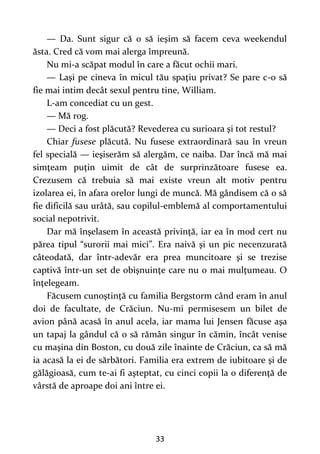 33
— Da. Sunt sigur că o să ieşim să facem ceva weekendul
ăsta. Cred că vom mai alerga împreună.
Nu mi-a scăpat modul în care a făcut ochii mari.
— Laşi pe cineva în micul tău spaţiu privat? Se pare c-o să
fie mai intim decât sexul pentru tine, William.
L-am concediat cu un gest.
— Mă rog.
— Deci a fost plăcută? Revederea cu surioara şi tot restul?
Chiar fusese plăcută. Nu fusese extraordinară sau în vreun
fel specială — ieşiserăm să alergăm, ce naiba. Dar încă mă mai
simţeam puţin uimit de cât de surprinzătoare fusese ea.
Crezusem că trebuia să mai existe vreun alt motiv pentru
izolarea ei, în afara orelor lungi de muncă. Mă gândisem că o să
fie dificilă sau urâtă, sau copilul-emblemă al comportamentului
social nepotrivit.
Dar mă înşelasem în această privinţă, iar ea în mod cert nu
părea tipul “surorii mai mici”. Era naivă şi un pic necenzurată
câteodată, dar într-adevăr era prea muncitoare şi se trezise
captivă într-un set de obişnuinţe care nu o mai mulţumeau. O
înţelegeam.
Făcusem cunoştinţă cu familia Bergstorm când eram în anul
doi de facultate, de Crăciun. Nu-mi permisesem un bilet de
avion până acasă în anul acela, iar mama lui Jensen făcuse aşa
un tapaj la gândul că o să rămân singur în cămin, încât venise
cu maşina din Boston, cu două zile înainte de Crăciun, ca să mă
ia acasă la ei de sărbători. Familia era extrem de iubitoare şi de
gălăgioasă, cum te-ai fi aşteptat, cu cinci copii la o diferenţă de
vârstă de aproape doi ani între ei.
 
