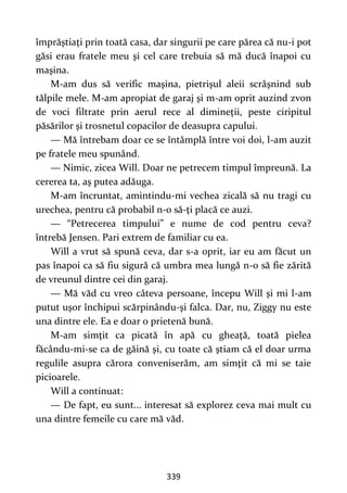 339
împrăştiaţi prin toată casa, dar singurii pe care părea că nu-i pot
găsi erau fratele meu şi cel care trebuia să mă ducă înapoi cu
maşina.
M-am dus să verific maşina, pietrişul aleii scrâşnind sub
tălpile mele. M-am apropiat de garaj şi m-am oprit auzind zvon
de voci filtrate prin aerul rece al dimineţii, peste ciripitul
păsărilor şi trosnetul copacilor de deasupra capului.
— Mă întrebam doar ce se întâmplă între voi doi, l-am auzit
pe fratele meu spunând.
— Nimic, zicea Will. Doar ne petrecem timpul împreună. La
cererea ta, aş putea adăuga.
M-am încruntat, amintindu-mi vechea zicală să nu tragi cu
urechea, pentru că probabil n-o să-ţi placă ce auzi.
— “Petrecerea timpului” e nume de cod pentru ceva?
întrebă Jensen. Pari extrem de familiar cu ea.
Will a vrut să spună ceva, dar s-a oprit, iar eu am făcut un
pas înapoi ca să fiu sigură că umbra mea lungă n-o să fie zărită
de vreunul dintre cei din garaj.
— Mă văd cu vreo câteva persoane, începu Will şi mi l-am
putut uşor închipui scărpinându-şi falca. Dar, nu, Ziggy nu este
una dintre ele. Ea e doar o prietenă bună.
M-am simţit ca picată în apă cu gheaţă, toată pielea
făcându-mi-se ca de găină şi, cu toate că ştiam că el doar urma
regulile asupra cărora conveniserăm, am simţit că mi se taie
picioarele.
Will a continuat:
— De fapt, eu sunt... interesat să explorez ceva mai mult cu
una dintre femeile cu care mă văd.
 