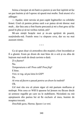 340
Inima a început să-mi bată cu putere şi am fost ispitită să fac
un pas înainte şi să-l opresc să spună mai multe. Însă atunci el a
adăugat:
— Aşadar, simt nevoia să pun capăt legăturilor cu celelalte
femei. Cred că pentru prima oară s-ar putea să-mi doresc mai
mult... dar fata asta a fost foarte precaută şi mi-a fost greu să fac
pasul în plus şi să tai vechea rutină, ştii?
Mi-am simţit braţele moi şi m-am sprijinit de poartă,
susţinându-mă. Fratele meu i-a răspuns ceva, dar eu nu mai
auzeam nimic.
* * *
Ca să spun doar că atmosfera din maşină a fost încordată ar
fi o glumă. Eram pe drum de mai bine de o oră şi eu abia de
înşiram mai mult de două cuvinte o dată.
Ţi-e foame?
Nu.
Temperatura e ok? Prea cald? Prea frig?
E bine.
Vrei, te rog, să pui ăsta în GSP?
Da.
Ai vrea să facem o pauză pentru un drum la toaletă?
Ok.
Cel mai rău era că ştiam sigur că mă purtam mofturos şi
nedrept. Prin ceea ce Will îi spusese lui Jensen nu făcuse decât
să urmeze regulile pe care eu le stabilisem. Niciodată nu mă
aşteptasem din partea lui să fie exclusiv al meu, înainte de
noaptea trecută.
Deschide gura, Hanna. Spune-i ce vrei.
 