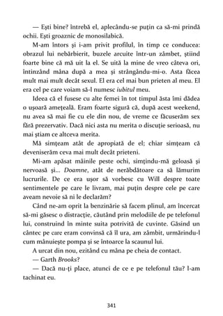 341
— Eşti bine? întrebă el, aplecându-se puţin ca să-mi prindă
ochii. Eşti groaznic de monosilabică.
M-am întors şi i-am privit profilul, în timp ce conducea:
obrazul lui nebărbierit, buzele arcuite într-un zâmbet, ştiind
foarte bine că mă uit la el. Se uită la mine de vreo câteva ori,
întinzând mâna după a mea şi strângându-mi-o. Asta făcea
mult mai mult decât sexul. El era cel mai bun prieten al meu. El
era cel pe care voiam să-l numesc iubitul meu.
Ideea că el fusese cu alte femei în tot timpul ăsta îmi dădea
o uşoară ameţeală. Eram foarte sigură că, după acest weekend,
nu avea să mai fie cu ele din nou, de vreme ce făcuserăm sex
fără prezervativ. Dacă nici asta nu merita o discuţie serioasă, nu
mai ştiam ce altceva merita.
Mă simţeam atât de apropiată de el; chiar simţeam că
deveniserăm ceva mai mult decât prieteni.
Mi-am apăsat mâinile peste ochi, simţindu-mă geloasă şi
nervoasă şi... Doamne, atât de nerăbdătoare ca să lămurim
lucrurile. De ce era uşor să vorbesc cu Will despre toate
sentimentele pe care le livram, mai puţin despre cele pe care
aveam nevoie să ni le declarăm?
Când ne-am oprit la benzinărie să facem plinul, am încercat
să-mi găsesc o distracţie, căutând prin melodiile de pe telefonul
lui, construind în minte suita potrivită de cuvinte. Găsind un
cântec pe care eram convinsă că îl ura, am zâmbit, urmărindu-l
cum mânuieşte pompa şi se întoarce la scaunul lui.
A urcat din nou, ezitând cu mâna pe cheia de contact.
— Garth Brooks?
— Dacă nu-ţi place, atunci de ce e pe telefonul tău? l-am
tachinat eu.
 