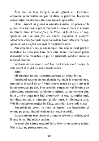 342
Ăsta era un bun început, m-am gândit eu. Cuvintele
obişnuite reprezentau un pas în direcţia potrivită. Înlesneau
conversaţia; pregăteau o aterizare uşoară, apoi saltul.
El îmi aruncă în glumă o căutătură urâtă, de parcă ar fi
gustat ceva scârbos, şi porni motorul. Lumea se rotea în cercuri
în mintea mea: Vreau să fiu a ta. Vreau să fii al meu. Te rog,
spune-mi că n-ai mai fost cu nimeni altcineva în ultimele
săptămâni, când lucrurile au părut atât de bune între noi. Te rog,
spune-mi că n-au fost aşa doar în închipuirea mea.
Am deschis iTunes şi am început din nou să caut printre
melodiile lui ceva mai bun, ceva care să-mi însenineze puţin
dispoziţia şi să-mi redea un pic de siguranţă, când un mesaj a
luminat ecranul.
ă ă ă ă ţ ş
ş ă ă ă
Kitty.
Mi-am ţinut respiraţia pentru aproape un minut întreg.
Închizând ecranul, m-am afundat mai mult în scaunul meu,
simţind ca şi când mi-ar fi vârât cineva mâna pe gât şi mi-ar fi
întors stomacul pe dos. Prin vene îmi curgea un val fierbinte de
adrenalină, amestecată cu uimire şi mânie. La un moment dat,
între a mi-o trage mie fără prezervativ în casa părinţilor mei,
ieri după-amiază, și sărutatul gâtului meu, în dimineaţa asta,
Will îi trimisese un mejsaș lui Kitty, cerându-i să se vadă marţi.
Am privit pe geam, în timp ce ieşeam din benzinărie şi
reintra pe şosea, lăsând telefonul să-i cadă în poală.
Câteva minute mai târziu, el aruncă o privire la telefon, apoi
îl puse la loc, fără niciun cuvânt.
În mod clar văzuse mesajul de la Kitty şi nu spusese nimic.
Nici măcar nu păruse surprins.
 
