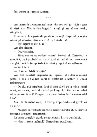 343
Îmi venea să intru în pământ.
* * *
Am ajuns la apartamentul meu, dar n-a schiţat niciun gest
să vină sus. Mi-am dus bagajul la uşă şi am rămas acolo,
stingheriţi.
El mi-a dat la o parte de pe obraz o şuviţă desprinsă, dar și-a
retras grăbit mâna când am tresărit, ferindu-mă.
— Eşti sigură că eşti bine?
Am dat din cap.
— Doar obosită.
— Bănuiesc că ne vedem mâine? întrebă el. Concursul e
sâmbătă, deci probabil ar mai trebui să mai facem vreo două
alergări lungi, la începutul săptămânii şi apoi să ne odihnim.
— Sună bine.
— Deci, te văd dimineaţă?
Am fost deodată disperată să-l opresc, să-i dau o ultimă
şansă, o cale de a ieşi curat şi poate de a lămuri o uriaşă
neînţelegere.
— Da şi... mă întrebam dacă ai vrea să vii pe la mine, marţi
seară, am zis eu, punând o mână pe braţul lui. Simt că ar trebui
stăm de vorbă, ştii? Despre tot ce s-a întâmplat în weekendul
ăsta?
S-a uitat la mâna mea, luând-o şi împletindu-şi degetele cu
ale mele.
— Nu poţi să vorbeşti cu mine acum? întrebă el, cu fruntea
încreţită şi evident nedumerit.
La urma urmelor, era doar şapte seara, într-o duminică.
— Hanna, ce se întâmplă? Simt că-mi scapă ceva.
 