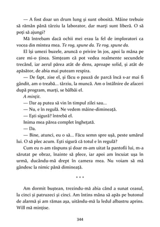 344
— A fost doar un drum lung şi sunt obosită. Mâine trebuie
să rămân până târziu la laborator, dar marţi sunt liberă. O să
poţi să ajungi?
Mă întrebam dacă ochii mei erau la fel de imploratori ca
vocea din mintea mea. Te rog, spune da. Te rog, spune da.
El îşi umezi buzele, aruncă o privire în jos, apoi la mâna pe
care mi-o ţinea. Simţeam că pot vedea realmente secundele
trecând, iar aerul părea atât de dens, aproape solid, şi atât de
apăsător, de abia mai puteam respira.
— De fapt, zise el, şi făcu o pauză de parcă încă s-ar mai fi
gândit, am o treabă... târziu, la muncă. Am o întâlnire de afaceri
după program, marţi, se bâlbâi el.
A minţit.
— Dar aş putea să vin în timpul zilei sau...
— Nu, e în regulă. Ne vedem mâine-dimineaţă.
— Eşti sigură? întrebă el.
Inima mea părea complet îngheţată.
— Da.
— Bine, atunci, eu o să... Făcu semn spre uşă, peste umărul
lui. O să plec acum. Eşti sigură că totul e în regulă?
Cum eu n-am răspuns şi doar m-am uitat la pantofii lui, m-a
sărutat pe obraz, înainte să plece, iar apoi am încuiat uşa în
urmă, ducându-mă drept în camera mea. Nu voiam să mă
gândesc la nimic până dimineaţă.
* * *
Am dormit buştean, trezindu-mă abia când a sunat ceasul,
la cinci și patruzeci şi cinci. Am întins mâna să apăs pe butonul
de alarmă şi am rămas aşa, uitându-mă la ledul albastru aprins.
Will mă minţise.
 